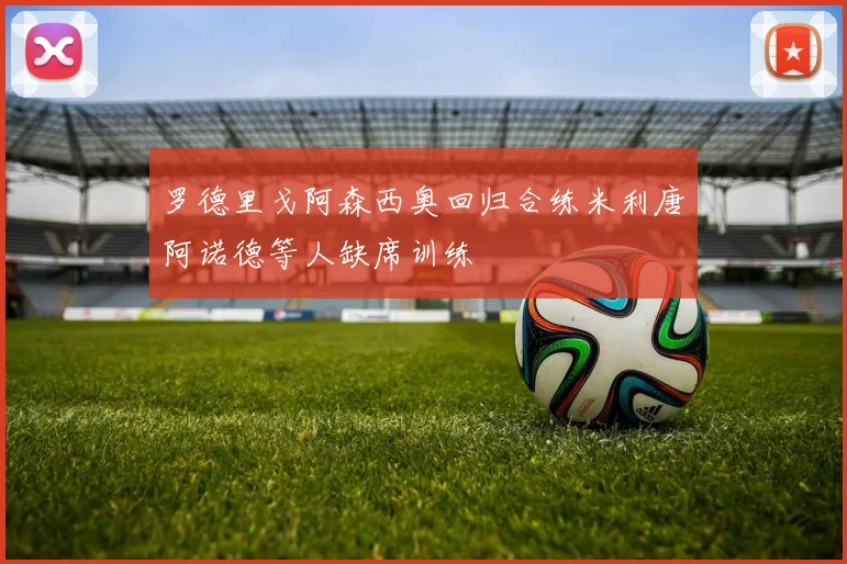 罗德里戈阿森西奥回归合练米利唐阿诺德等人缺席训练