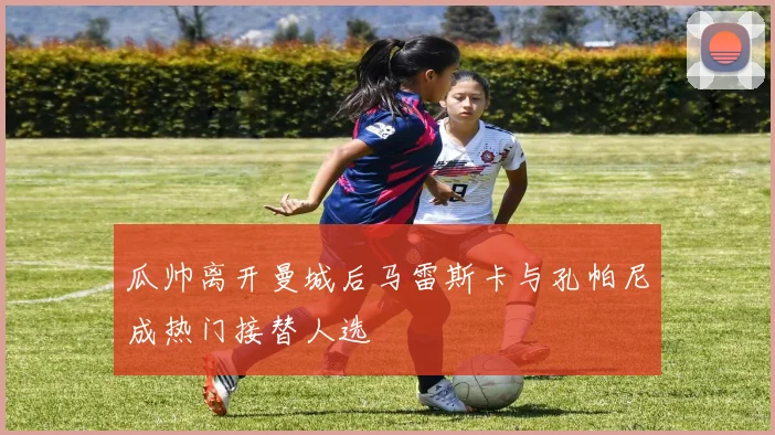 瓜帅离开曼城后马雷斯卡与孔帕尼成热门接替人选
