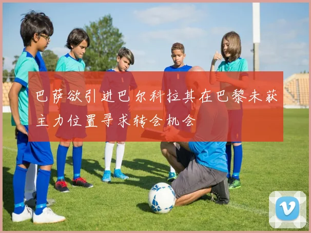 巴萨欲引进巴尔科拉其在巴黎未获主力位置寻求转会机会