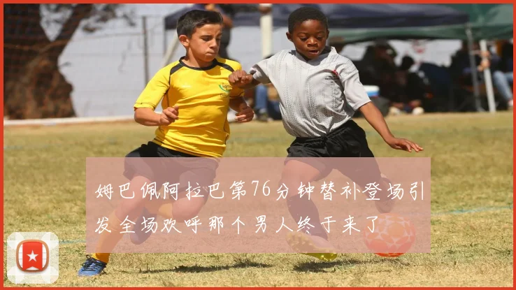 姆巴佩阿拉巴第76分钟替补登场引发全场欢呼那个男人终于来了