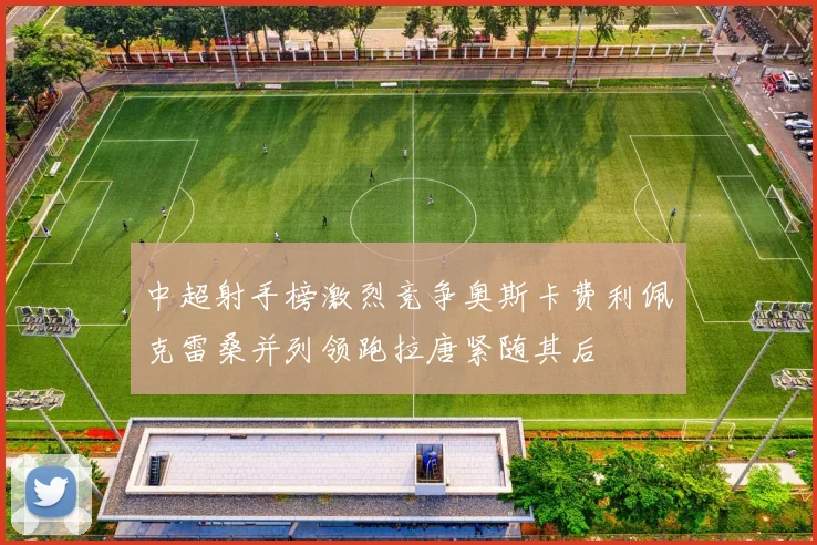 中超射手榜激烈竞争奥斯卡费利佩克雷桑并列领跑拉唐紧随其后
