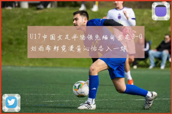 U17中国女足半场领先缅甸女足3-0刘雨希郑霓漫黄沁怡各入一球