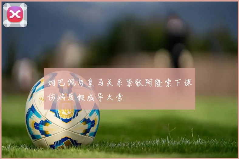 姆巴佩与皇马关系紧张阿隆索下课伤病度假成导火索