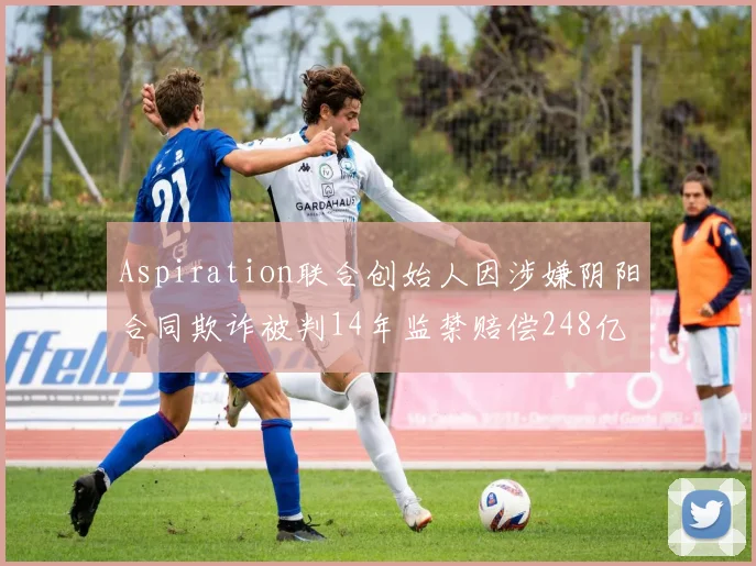 Aspiration联合创始人因涉嫌阴阳合同欺诈被判14年监禁赔偿248亿