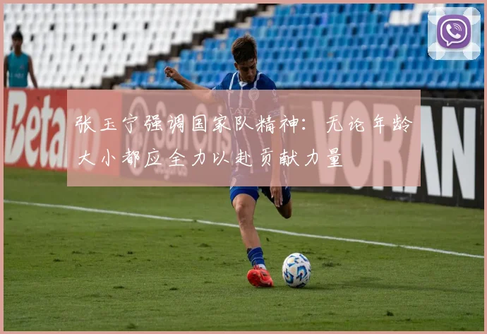 张玉宁强调国家队精神：无论年龄大小都应全力以赴贡献力量