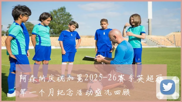 阿森纳庆祝加冕2025-26赛季英超冠军一个月纪念活动盛况回顾